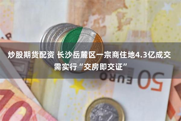 炒股期货配资 长沙岳麓区一宗商住地4.3亿成交 需实行“交房即交证”