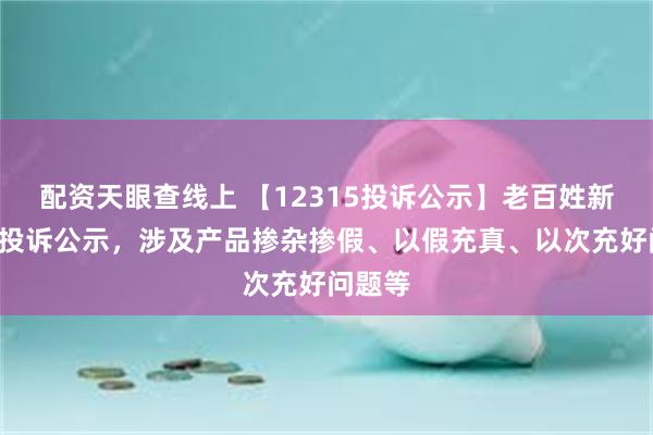 配资天眼查线上 【12315投诉公示】老百姓新增9件投诉公示，涉及产品掺杂掺假、以假充真、以次充好问题等