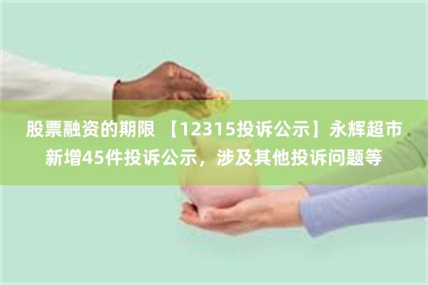 股票融资的期限 【12315投诉公示】永辉超市新增45件投诉公示，涉及其他投诉问题等