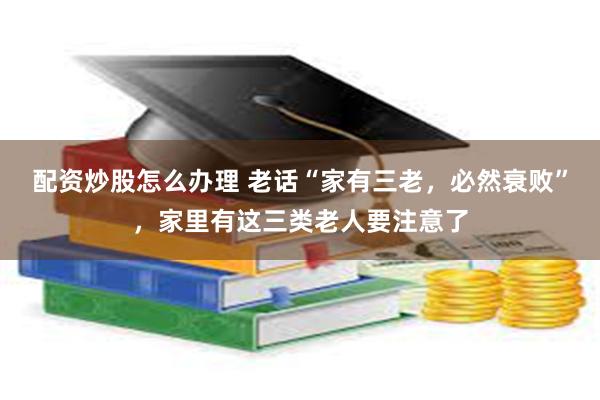 配资炒股怎么办理 老话“家有三老，必然衰败”，家里有这三类老人要注意了