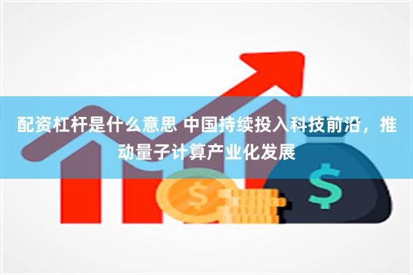 配资杠杆是什么意思 中国持续投入科技前沿，推动量子计算产业化发展