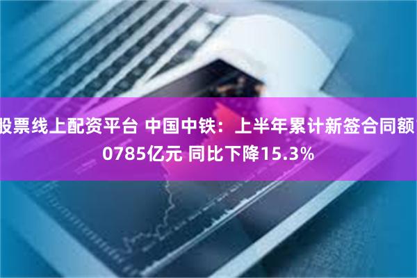 股票线上配资平台 中国中铁：上半年累计新签合同额10785亿元 同比下降15.3%