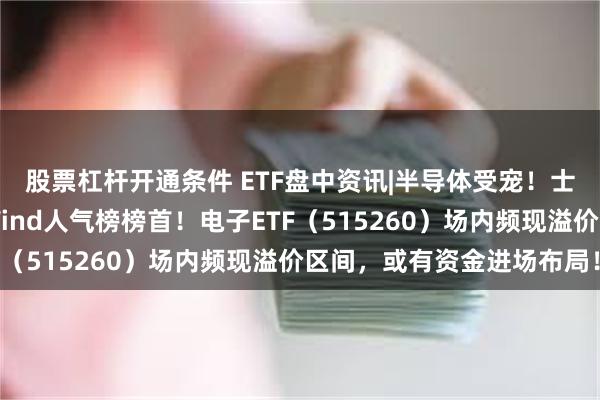 股票杠杆开通条件 ETF盘中资讯|半导体受宠！士兰微涨停封板，登顶Wind人气榜榜首！电子ETF（515260）场内频现溢价区间，或有资金进场布局！