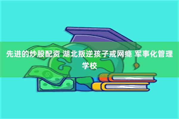 先进的炒股配资 湖北叛逆孩子戒网瘾 军事化管理学校