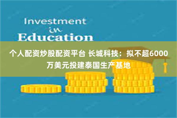 个人配资炒股配资平台 长城科技：拟不超6000万美元投建泰国生产基地