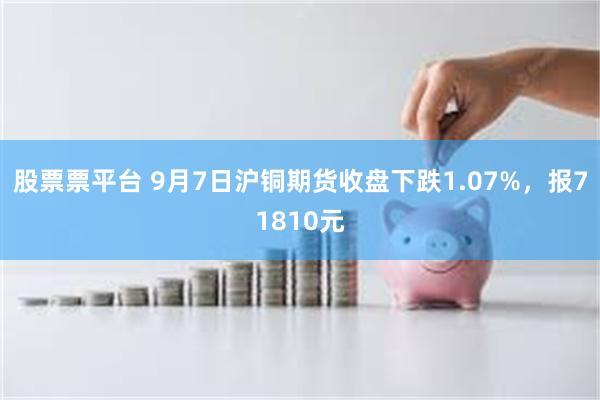 股票票平台 9月7日沪铜期货收盘下跌1.07%，报71810元