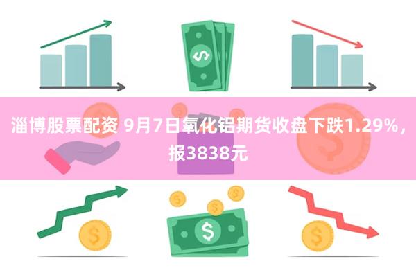 淄博股票配资 9月7日氧化铝期货收盘下跌1.29%，报3838元