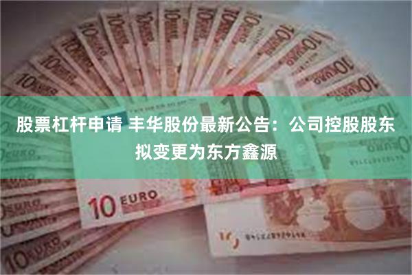 股票杠杆申请 丰华股份最新公告：公司控股股东拟变更为东方鑫源