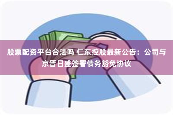 股票配资平台合法吗 仁东控股最新公告：公司与京晋日盛签署债务豁免协议