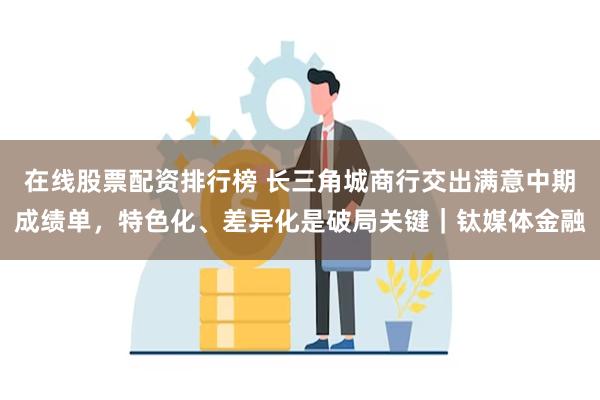 在线股票配资排行榜 长三角城商行交出满意中期成绩单，特色化、差异化是破局关键｜钛媒体金融