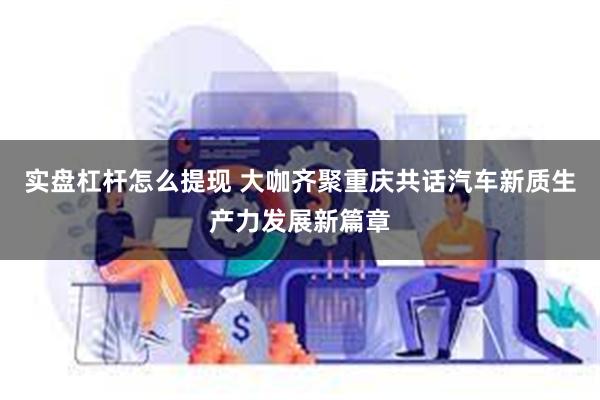 实盘杠杆怎么提现 大咖齐聚重庆共话汽车新质生产力发展新篇章