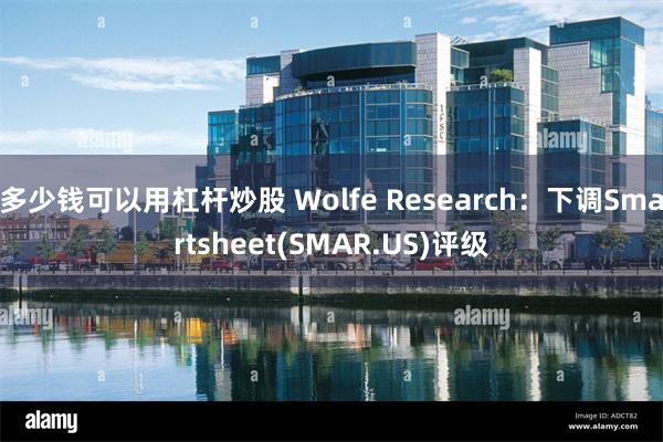 多少钱可以用杠杆炒股 Wolfe Research：下调Smartsheet(SMAR.US)评级