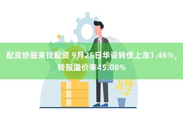 配资炒股来找配资 9月25日华设转债上涨1.46%，转股溢价率45.08%