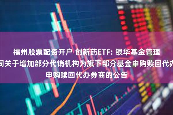 福州股票配资开户 创新药ETF: 银华基金管理股份有限公司关于增加部分代销机构为旗下部分基金申购赎回代办券商的公告