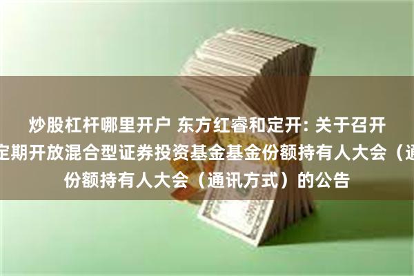 炒股杠杆哪里开户 东方红睿和定开: 关于召开东方红睿和三年定期开放混合型证券投资基金基金份额持有人大会（通讯方式）的公告