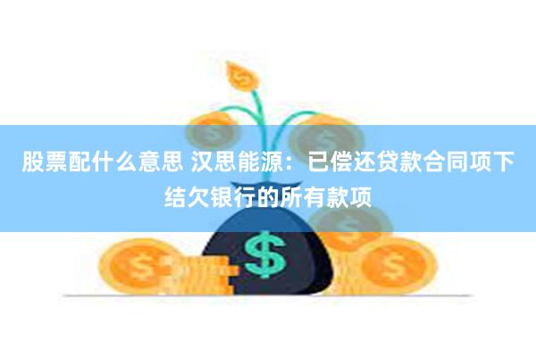 股票配什么意思 汉思能源：已偿还贷款合同项下结欠银行的所有款项