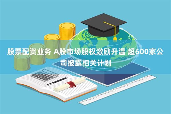 股票配资业务 A股市场股权激励升温 超600家公司披露相关计划