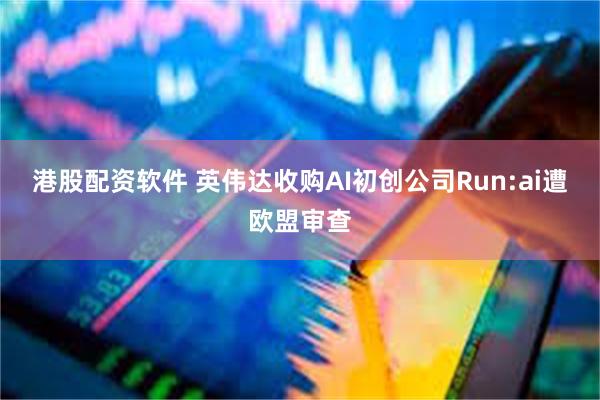 港股配资软件 英伟达收购AI初创公司Run:ai遭欧盟审查