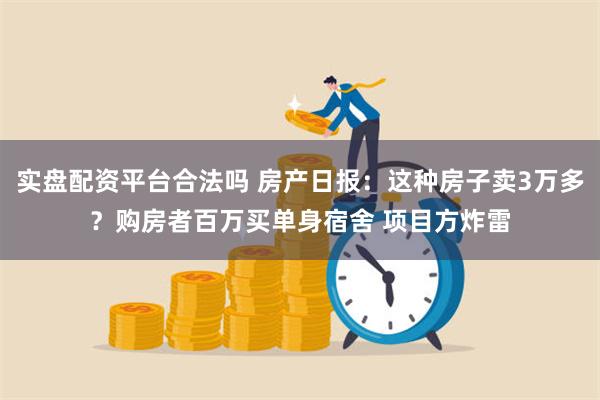 实盘配资平台合法吗 房产日报：这种房子卖3万多？购房者百万买单身宿舍 项目方炸雷