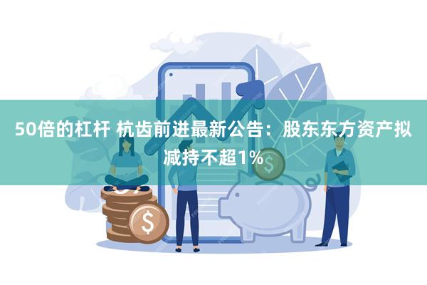 50倍的杠杆 杭齿前进最新公告：股东东方资产拟减持不超1%