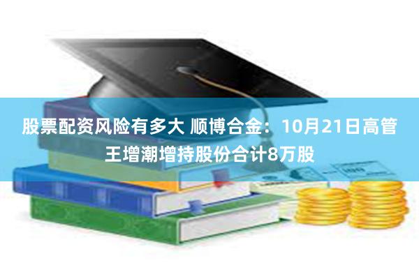 股票配资风险有多大 顺博合金：10月21日高管王增潮增持股份合计8万股