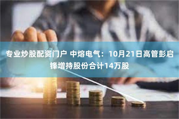 专业炒股配资门户 中熔电气：10月21日高管彭启锋增持股份合计14万股