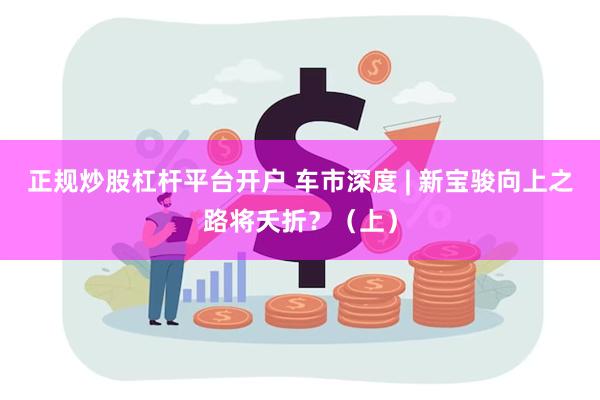 正规炒股杠杆平台开户 车市深度 | 新宝骏向上之路将夭折？（上）