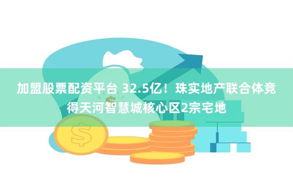 加盟股票配资平台 32.5亿！珠实地产联合体竞得天河智慧城核心区2宗宅地