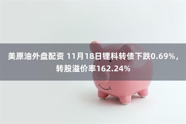 美原油外盘配资 11月18日锂科转债下跌0.69%，转股溢价率162.24%