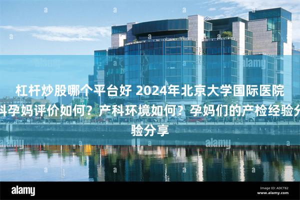 杠杆炒股哪个平台好 2024年北京大学国际医院产科孕妈评价如何？产科环境如何？孕妈们的产检经验分享