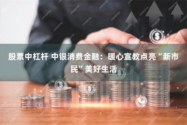 股票中杠杆 中银消费金融：暖心宣教点亮“新市民”美好生活