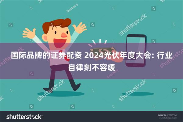 国际品牌的证券配资 2024光伏年度大会: 行业自律刻不容缓