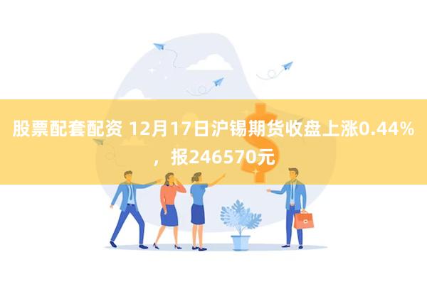 股票配套配资 12月17日沪锡期货收盘上涨0.44%，报246570元