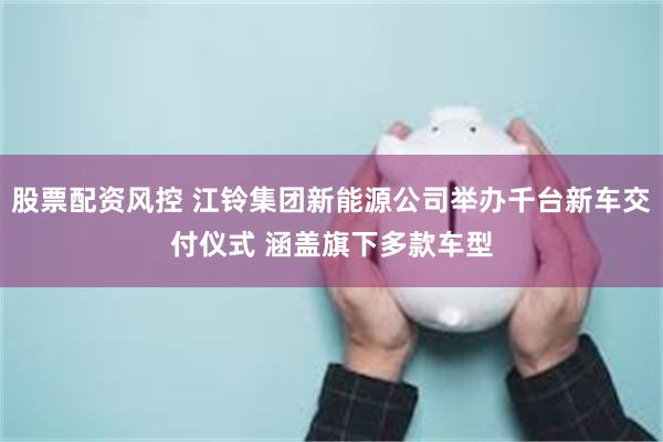 股票配资风控 江铃集团新能源公司举办千台新车交付仪式 涵盖旗下多款车型