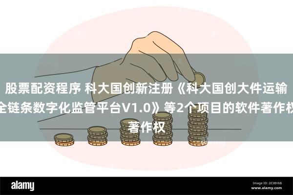 股票配资程序 科大国创新注册《科大国创大件运输全链条数字化监管平台V1.0》等2个项目的软件著作权