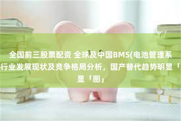 全国前三股票配资 全球及中国BMS(电池管理系统)行业发展现状及竞争格局分析，国产替代趋势明显「图」