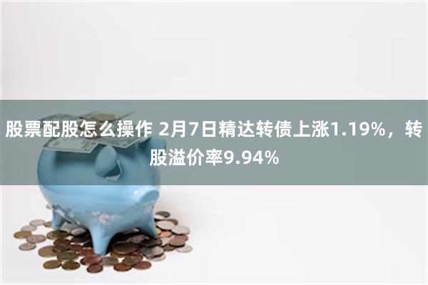 股票配股怎么操作 2月7日精达转债上涨1.19%，转股溢价率9.94%