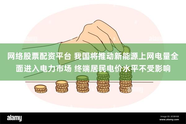 网络股票配资平台 我国将推动新能源上网电量全面进入电力市场 终端居民电价水平不受影响