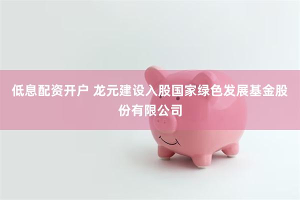 低息配资开户 龙元建设入股国家绿色发展基金股份有限公司