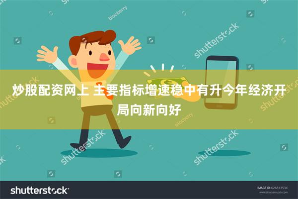 炒股配资网上 主要指标增速稳中有升　今年经济开局向新向好