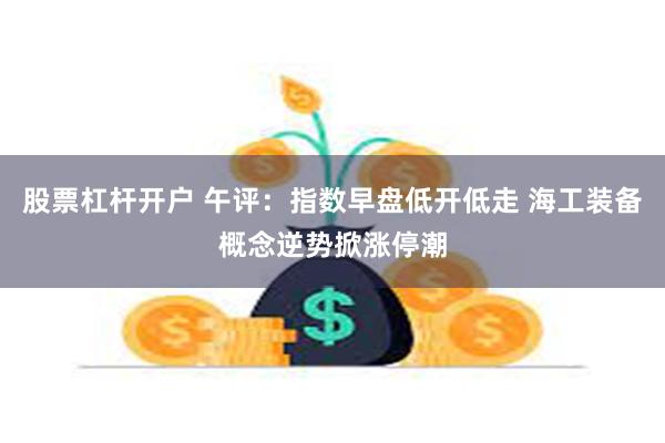 股票杠杆开户 午评：指数早盘低开低走 海工装备概念逆势掀涨停潮